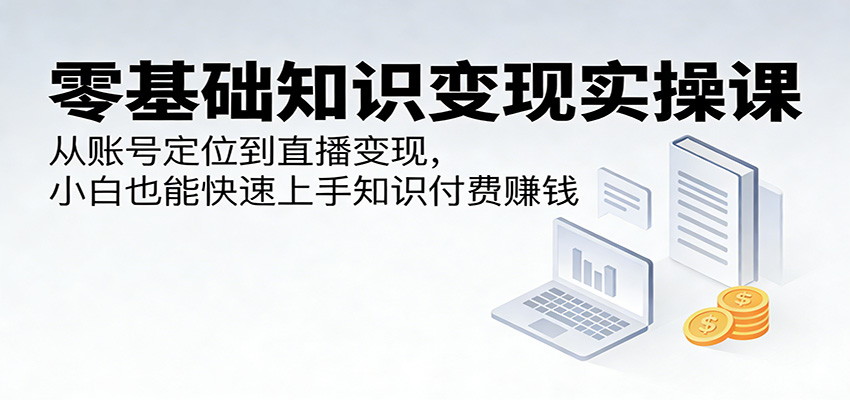 零基础知识变现实操课：从账号定位到直播变现，小白也能快速上手知识付费赚钱-我爱项目网