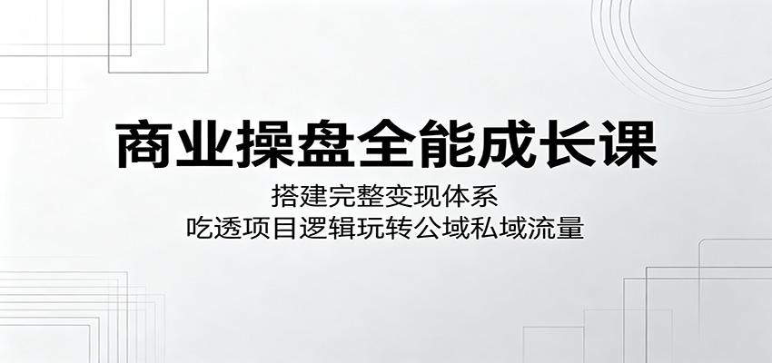 商业操盘全能成长课：搭建完整变现体系，吃透项目逻辑玩转公域私域流量-我爱项目网