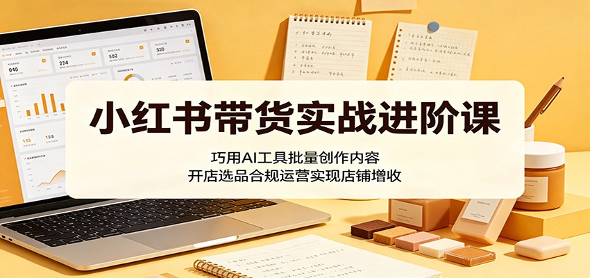 小红书带货实战进阶课：巧用AI工具批量创作内容，开店选品合规运营实现店铺增收-我爱项目网