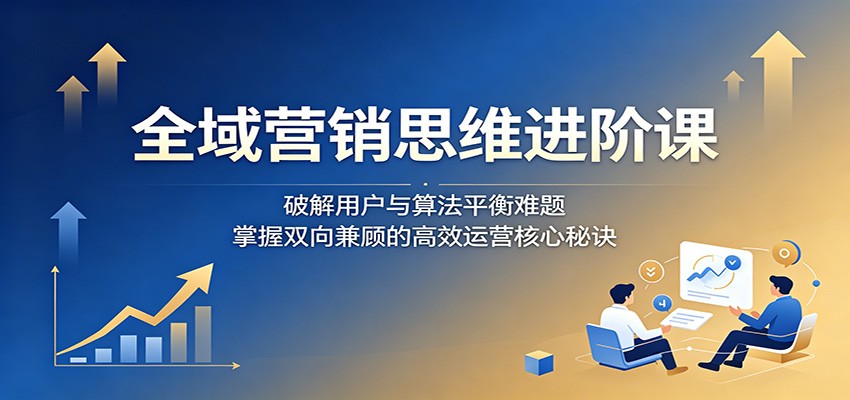 全域营销思维进阶课:破解用户与算法平衡难题,掌握双向兼顾的高效运营核心秘诀-我爱项目网