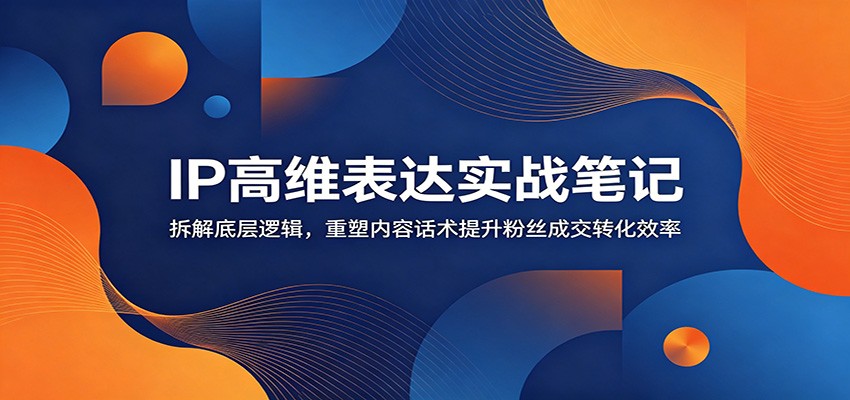 IP高维表达实战笔记：拆解底层逻辑，重塑内容话术提升粉丝成交转化效率-我爱项目网