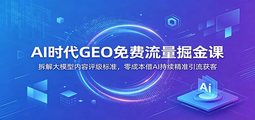 AI时代GEO免费流量掘金课：拆解大模型内容评级标准，零成本借AI持续精准引流获客-我爱项目网
