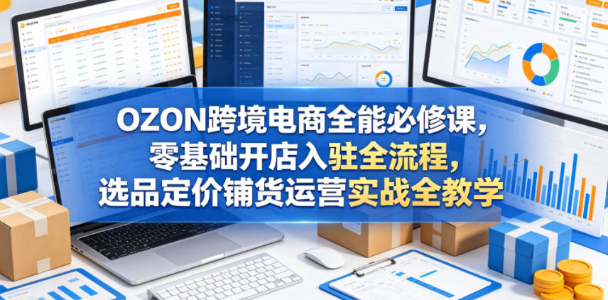OZON跨境电商全能必修课，零基础开店入驻全流程，选品定价铺货运营实战全教学-我爱项目网