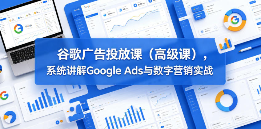 谷歌广告投放课（高级课），系统讲解Google Ads与数字营销实战-我爱项目网