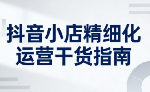 抖音小店精细化运营干货指南新版，助力商家系统提升店铺运营能力（更新26年5月）-我爱项目网