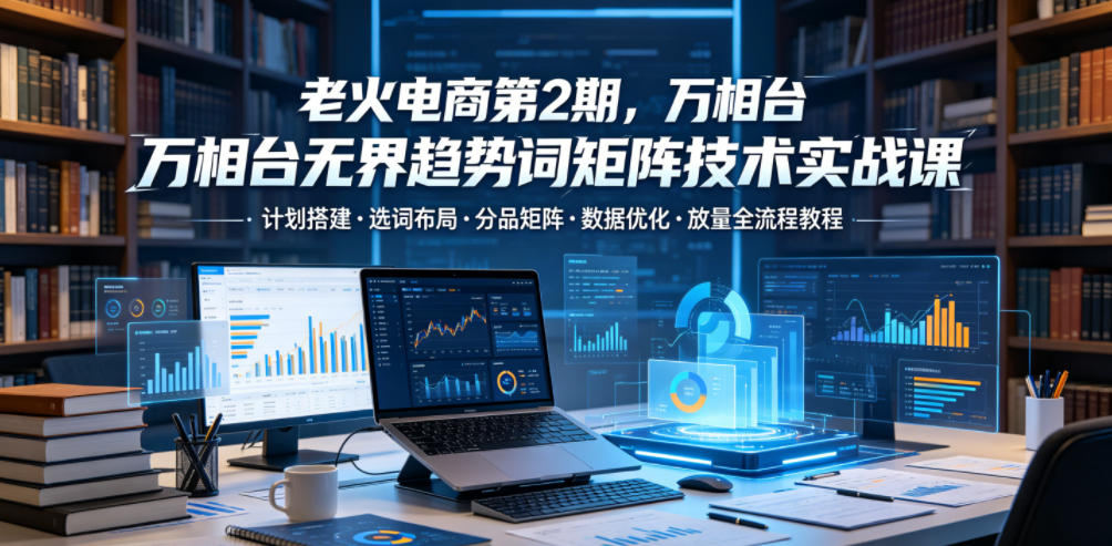 老火电商第2期，万相台无界趋势词矩阵技术实战课，计划搭建・选词布局・分品矩阵・数据优化・放量全流程教程-我爱项目网