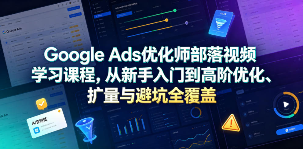 Google Ads优化师部落视频学习课程，从新手入门到高阶优化、扩量与避坑全覆盖（更新2026）-我爱项目网