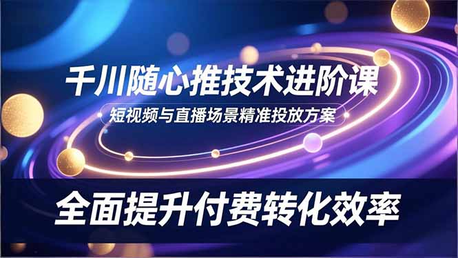 （16688期）千川随心推技术进阶课，短视频与直播场景精准投放方案，全面提升付费转化效率-我爱项目网