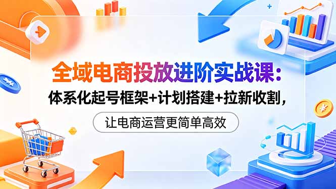 （18532期）全域电商投放进阶实战课：体系化起号框架+计划搭建+拉新收割，让电商运营更简单高效-我爱项目网